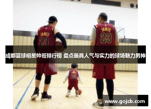 成都篮球明星帅哥排行榜 盘点最具人气与实力的球场魅力男神